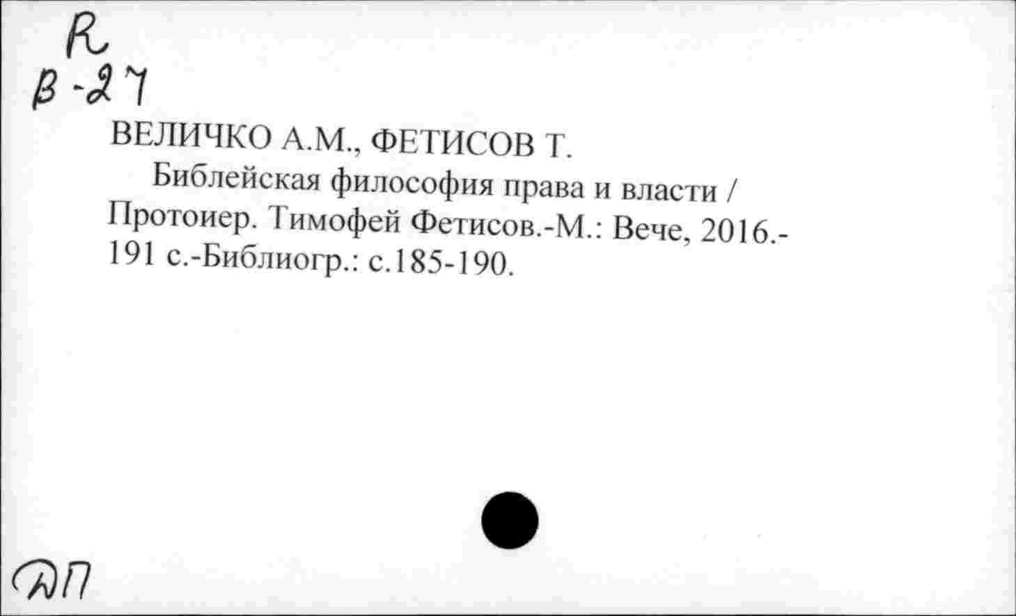 ﻿<7)/7
ВЕЛИЧКО А.М., ФЕТИСОВ Т.
Библейская философия права и власти / Протоиер. Тимофей Фетисов.-М.: Вече, 2016,-191 с.-Библиогр.: с. 185-190.